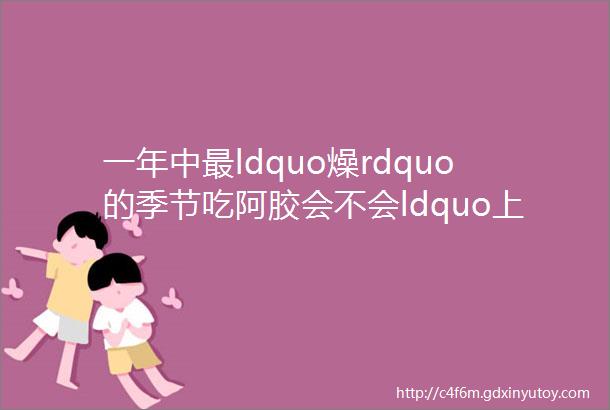 一年中最ldquo燥rdquo的季节吃阿胶会不会ldquo上火rdquo