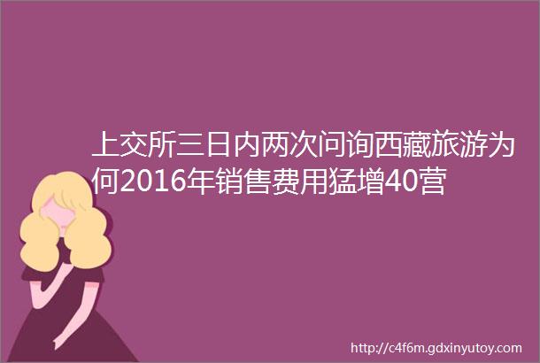 上交所三日内两次问询西藏旅游为何2016年销售费用猛增40营业收入却下降17