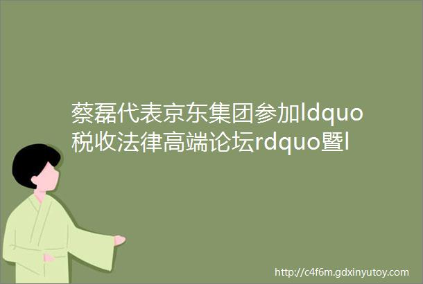 蔡磊代表京东集团参加ldquo税收法律高端论坛rdquo暨ldquo北京市哲学社会科学国家税收法律研究基地rdquo颁牌仪式