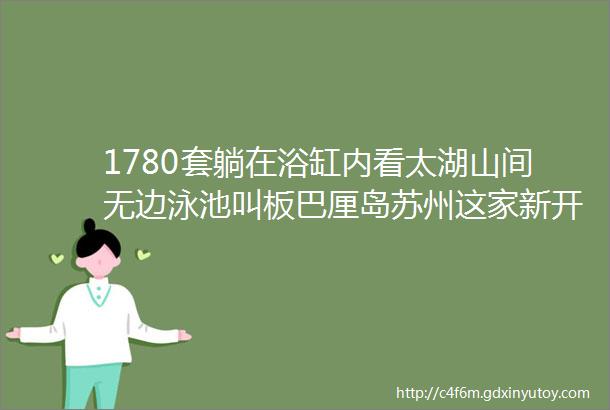 1780套躺在浴缸内看太湖山间无边泳池叫板巴厘岛苏州这家新开隐世酒店有点牛