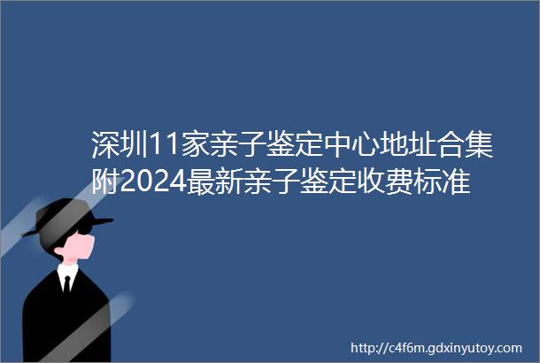 深圳11家亲子鉴定中心地址合集附2024最新亲子鉴定收费标准