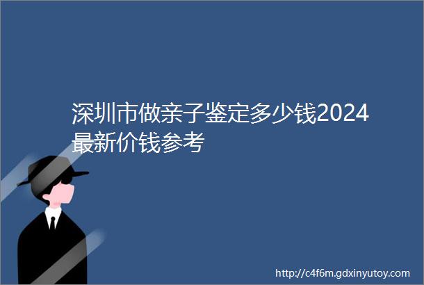 深圳市做亲子鉴定多少钱2024最新价钱参考