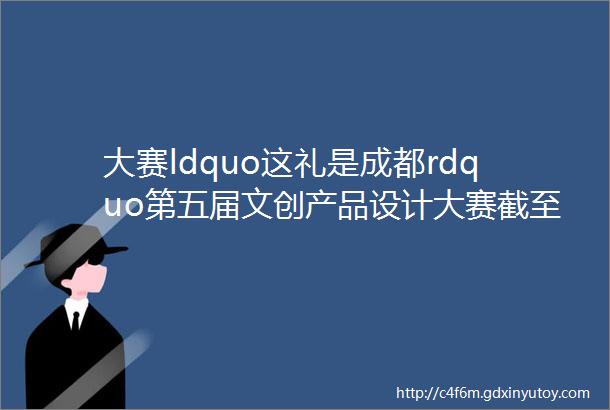 大赛ldquo这礼是成都rdquo第五届文创产品设计大赛截至2024630