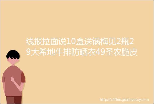 线报拉面说10盒送锅梅见2瓶29大希地牛排防晒衣49圣农脆皮炸芙清2支29