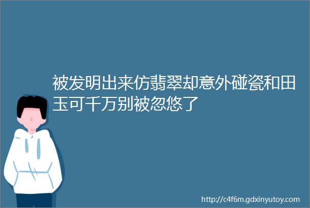 被发明出来仿翡翠却意外碰瓷和田玉可千万别被忽悠了