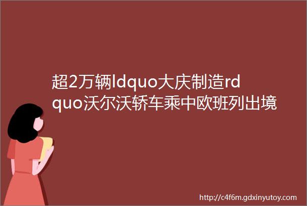 超2万辆ldquo大庆制造rdquo沃尔沃轿车乘中欧班列出境