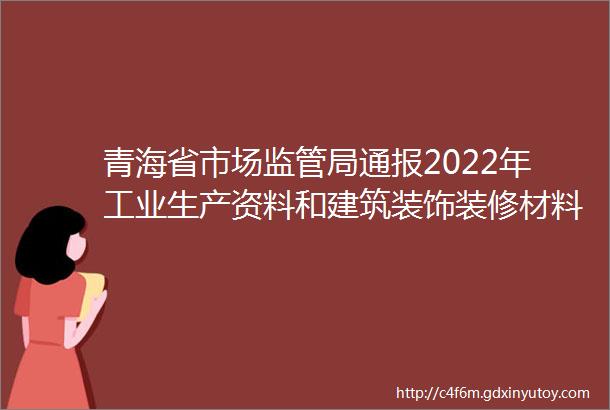 青海省市场监管局通报2022年工业生产资料和建筑装饰装修材料产品质量省级监督抽查情况