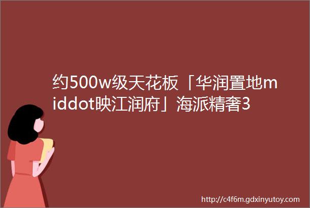 约500w级天花板「华润置地middot映江润府」海派精奢30住宅颜值与实力并存即将取证入市