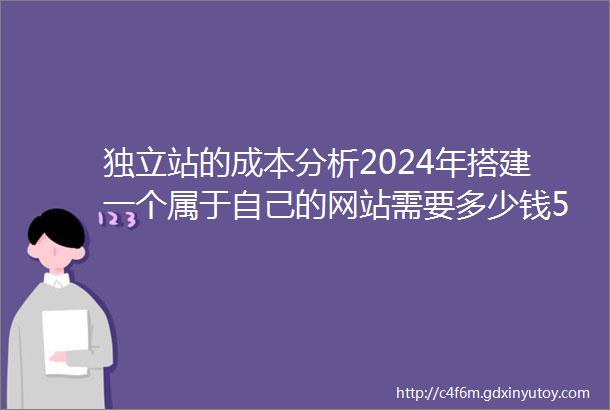 独立站的成本分析2024年搭建一个属于自己的网站需要多少钱5000字超详细指南建议收藏