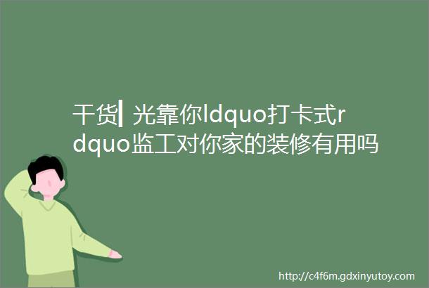 干货▎光靠你ldquo打卡式rdquo监工对你家的装修有用吗