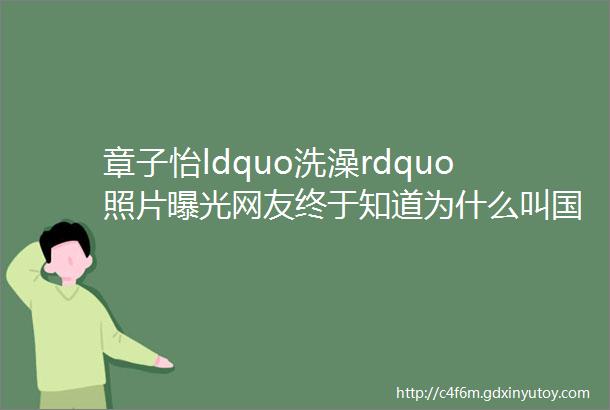 章子怡ldquo洗澡rdquo照片曝光网友终于知道为什么叫国际章了果然名不虚传